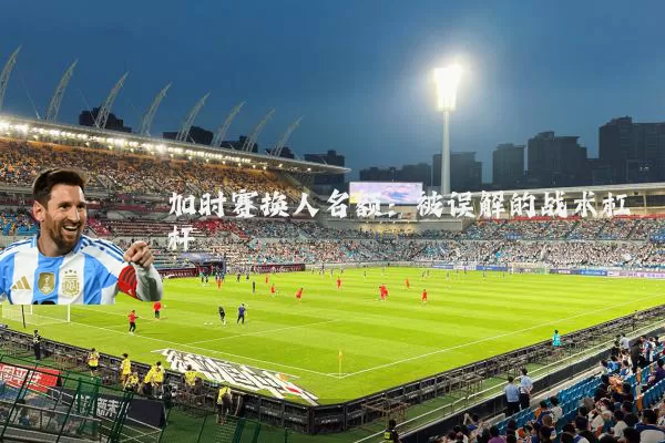 加时赛换人名额：被误解的战术杠杆